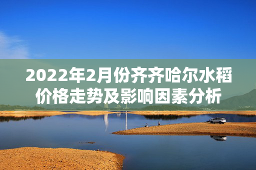 2022年2月份齐齐哈尔水稻价格走势及影响因素分析