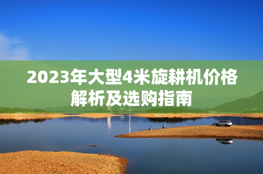 2023年大型4米旋耕机价格解析及选购指南