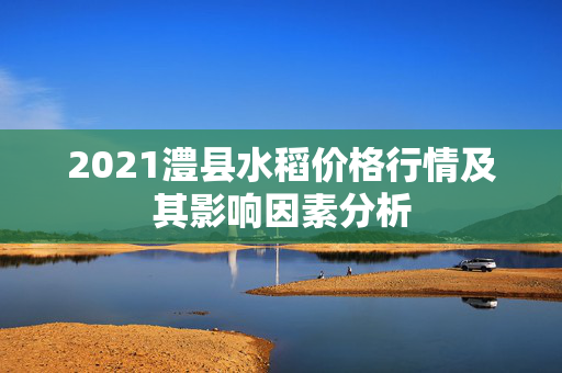 2021澧县水稻价格行情及其影响因素分析