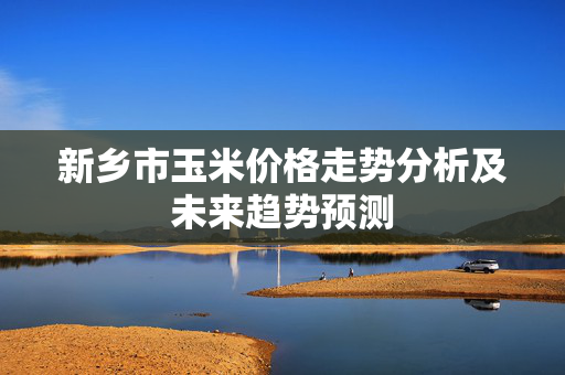 新乡市玉米价格走势分析及未来趋势预测