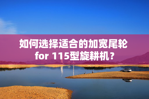 如何选择适合的加宽尾轮 for 115型旋耕机？