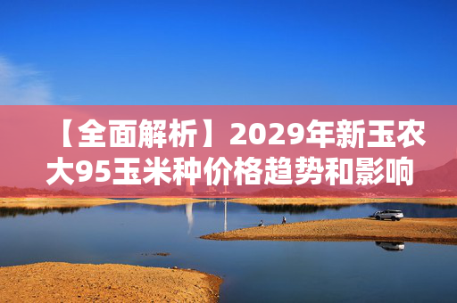 【全面解析】2029年新玉农大95玉米种价格趋势和影响因素