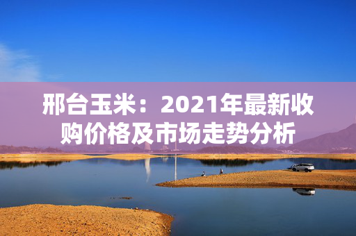 邢台玉米：2021年最新收购价格及市场走势分析