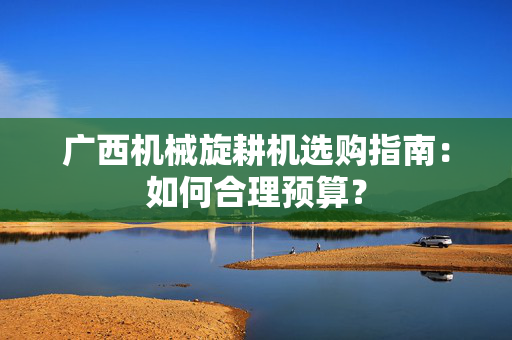 广西机械旋耕机选购指南：如何合理预算？