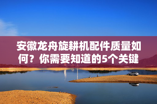 安徽龙舟旋耕机配件质量如何？你需要知道的5个关键点