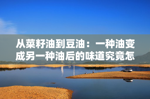 从菜籽油到豆油：一种油变成另一种油后的味道究竟怎么样