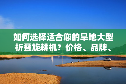 如何选择适合您的旱地大型折叠旋耕机？价格、品牌、性能分析