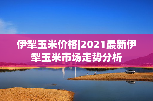 伊犁玉米价格|2021最新伊犁玉米市场走势分析