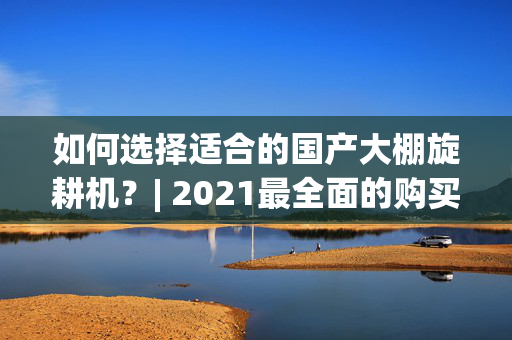 如何选择适合的国产大棚旋耕机？| 2021最全面的购买指南