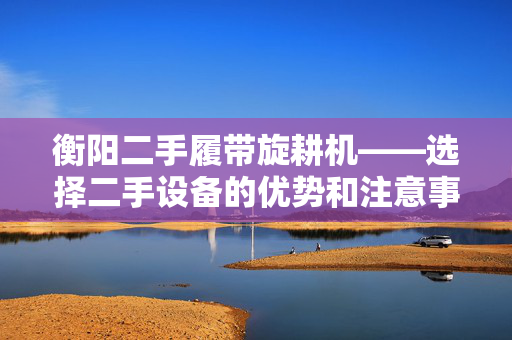 衡阳二手履带旋耕机——选择二手设备的优势和注意事项