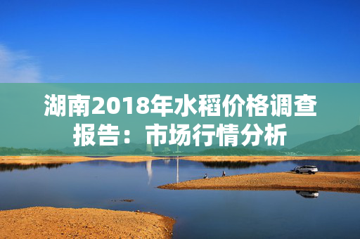 湖南2018年水稻价格调查报告：市场行情分析