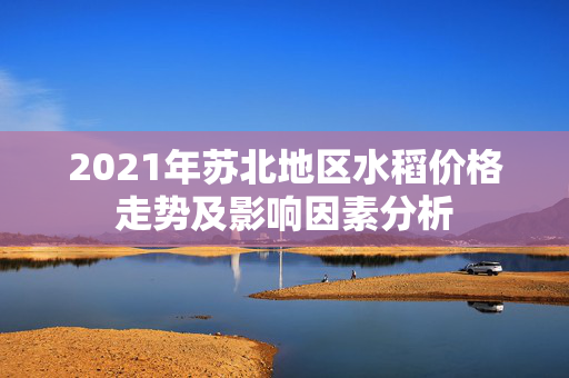 2021年苏北地区水稻价格走势及影响因素分析