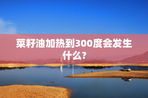 菜籽油加热到300度会发生什么?