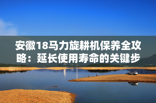 安徽18马力旋耕机保养全攻略：延长使用寿命的关键步骤