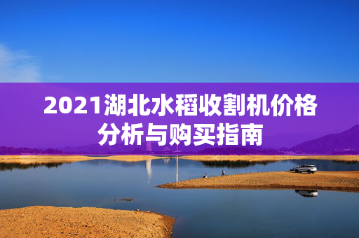 2021湖北水稻收割机价格分析与购买指南