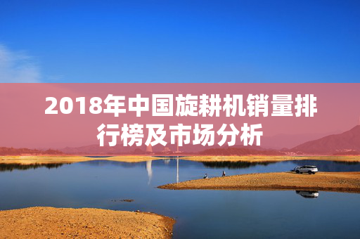 2018年中国旋耕机销量排行榜及市场分析