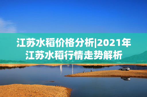 江苏水稻价格分析|2021年江苏水稻行情走势解析