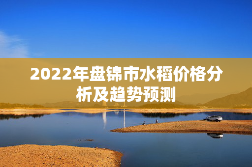 2022年盘锦市水稻价格分析及趋势预测