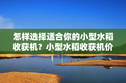 怎样选择适合你的小型水稻收获机？小型水稻收获机价格一览