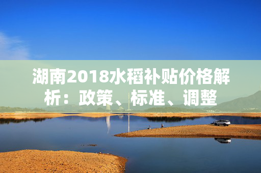 湖南2018水稻补贴价格解析：政策、标准、调整