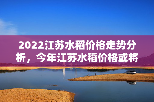 2022江苏水稻价格走势分析，今年江苏水稻价格或将下降