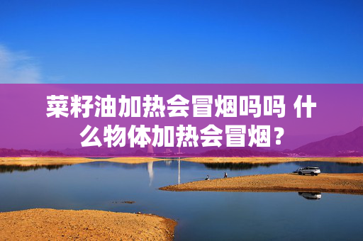 菜籽油加热会冒烟吗吗 什么物体加热会冒烟？