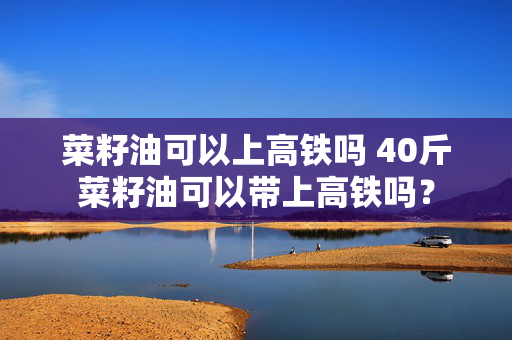 菜籽油可以上高铁吗 40斤菜籽油可以带上高铁吗？