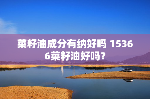 菜籽油成分有纳好吗 15366菜籽油好吗？