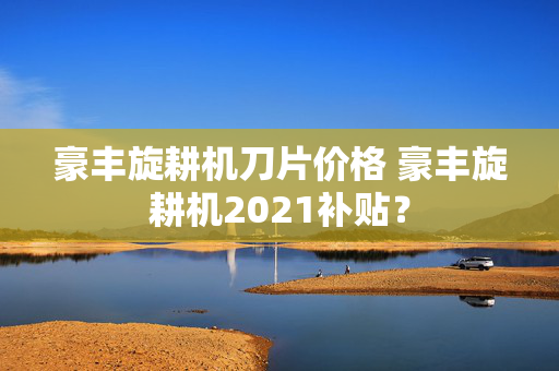 豪丰旋耕机刀片价格 豪丰旋耕机2021补贴？