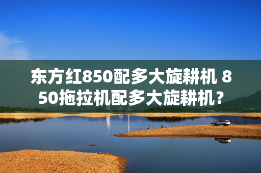 东方红850配多大旋耕机 850拖拉机配多大旋耕机？