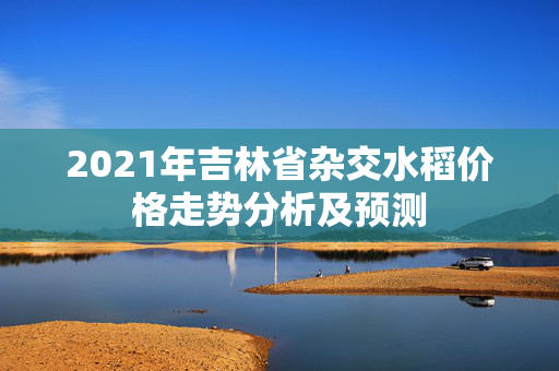 2021年吉林省杂交水稻价格走势分析及预测