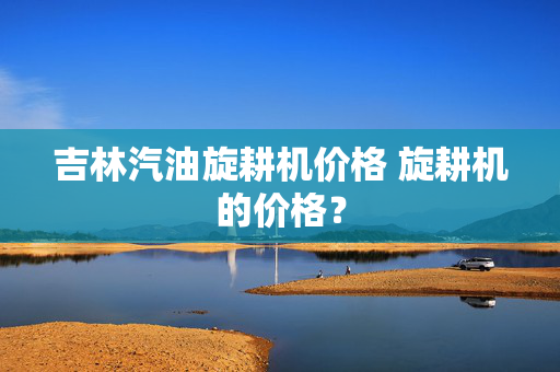 吉林汽油旋耕机价格 旋耕机的价格？