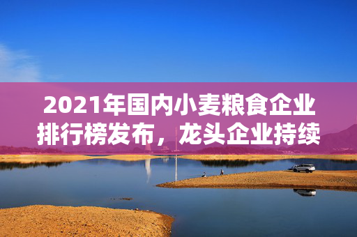 2021年国内小麦粮食企业排行榜发布，龙头企业持续领跑市场