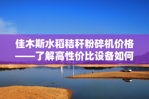 佳木斯水稻秸秆粉碎机价格——了解高性价比设备如何提高农田秸秆利用效率