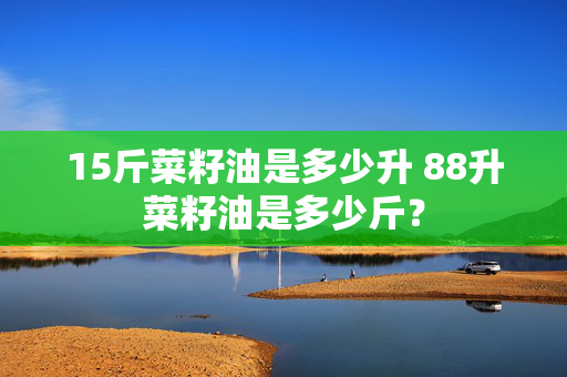 15斤菜籽油是多少升 88升菜籽油是多少斤？