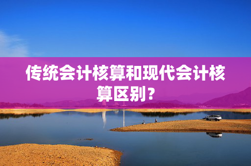 传统会计核算和现代会计核算区别？