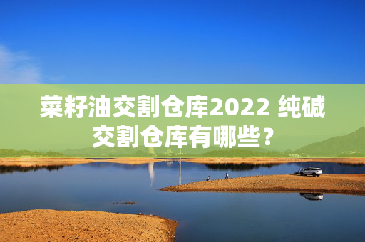 菜籽油交割仓库2022 纯碱交割仓库有哪些？