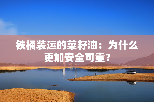 铁桶装运的菜籽油：为什么更加安全可靠？