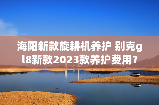 海阳新款旋耕机养护 别克gl8新款2023款养护费用？