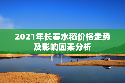 2021年长春水稻价格走势及影响因素分析