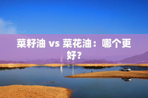 菜籽油 vs 菜花油：哪个更好？