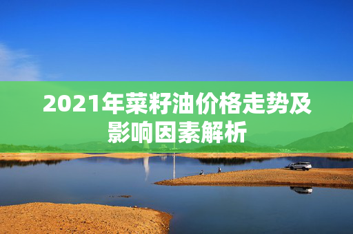 2021年菜籽油价格走势及影响因素解析