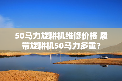 50马力旋耕机维修价格 履带旋耕机50马力多重？