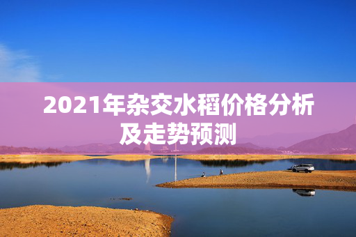 2021年杂交水稻价格分析及走势预测