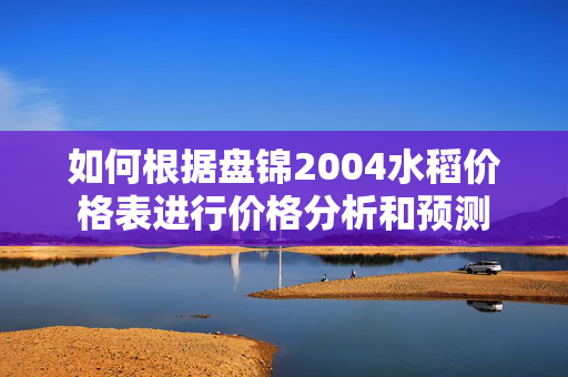 如何根据盘锦2004水稻价格表进行价格分析和预测