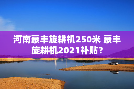 河南豪丰旋耕机250米 豪丰旋耕机2021补贴？