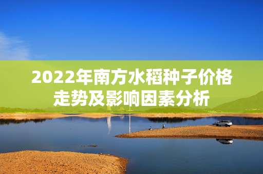 2022年南方水稻种子价格走势及影响因素分析