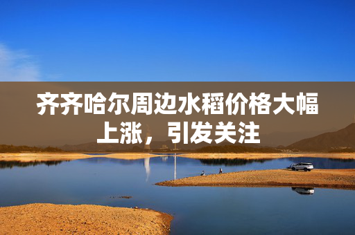 齐齐哈尔周边水稻价格大幅上涨，引发关注