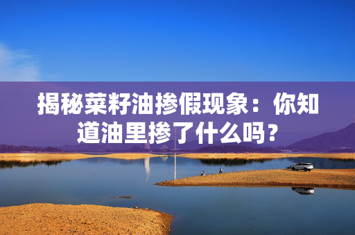 揭秘菜籽油掺假现象：你知道油里掺了什么吗？