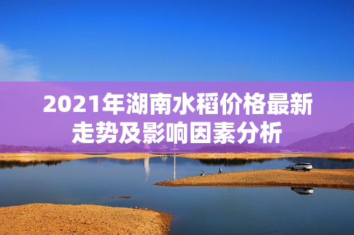 2021年湖南水稻价格最新走势及影响因素分析